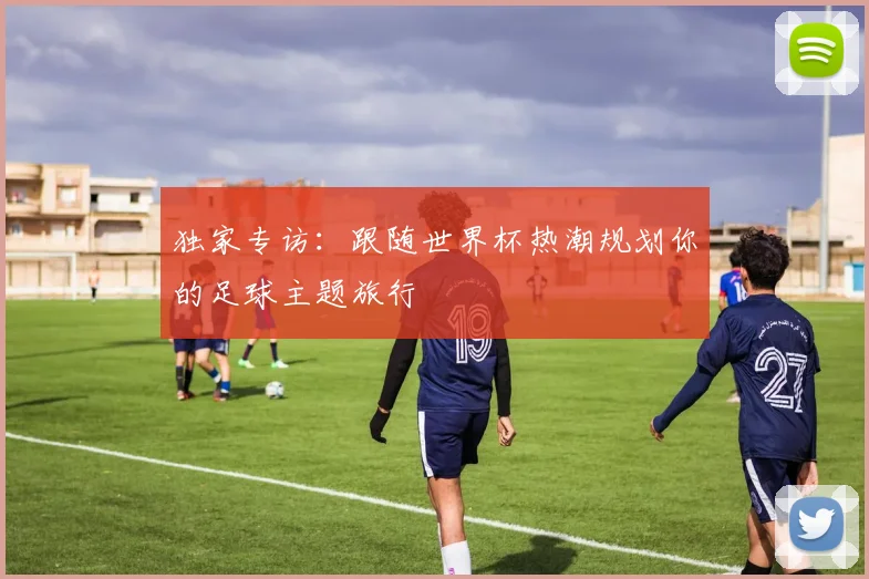 独家专访：跟随世界杯热潮规划你的足球主题旅行