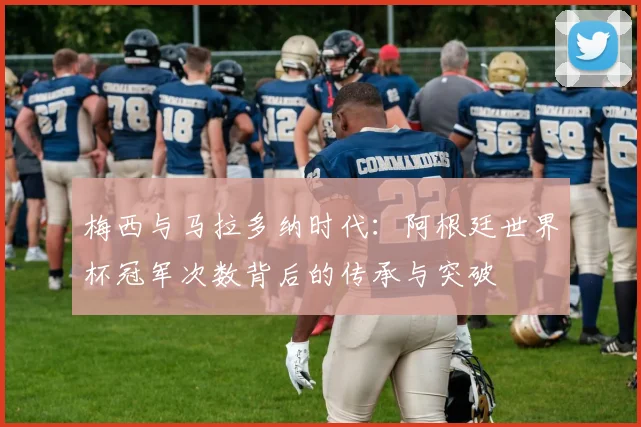 梅西与马拉多纳时代：阿根廷世界杯冠军次数背后的传承与突破