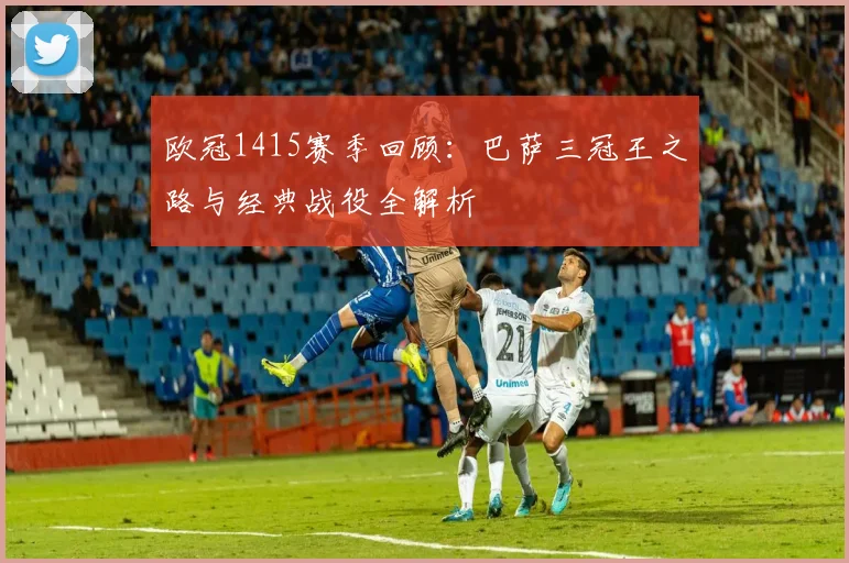 欧冠1415赛季回顾：巴萨三冠王之路与经典战役全解析