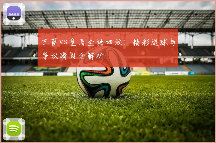 巴萨vs皇马全场回放：精彩进球与争议瞬间全解析