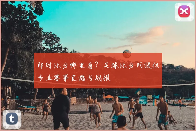 即时比分哪里看？足球比分网提供专业赛事直播与战报