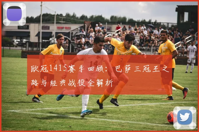 欧冠1415赛季回顾：巴萨三冠王之路与经典战役全解析