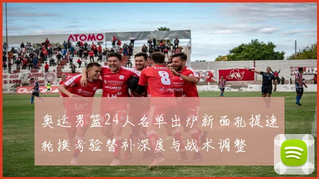 奥运男篮24人名单出炉新面孔提速轮换考验替补深度与战术调整