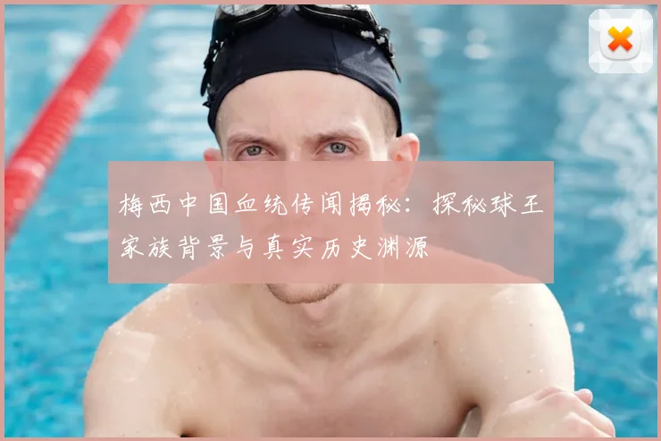 梅西中国血统传闻揭秘：探秘球王家族背景与真实历史渊源