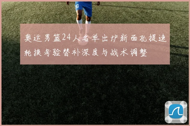 奥运男篮24人名单出炉新面孔提速轮换考验替补深度与战术调整