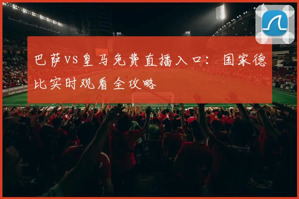 巴萨vs皇马免费直播入口：国家德比实时观看全攻略
