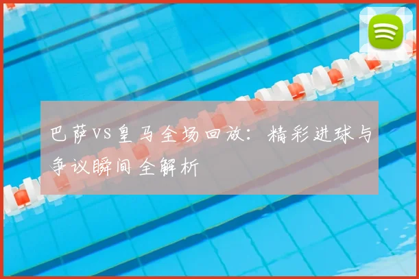 巴萨vs皇马全场回放：精彩进球与争议瞬间全解析