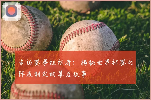 专访赛事组织者:揭秘世界杯赛对阵表制定的幕后故事