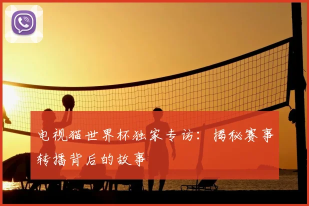 电视猫世界杯独家专访:揭秘赛事转播背后的故事