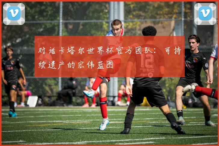 对话卡塔尔世界杯官方团队：可持续遗产的宏伟蓝图