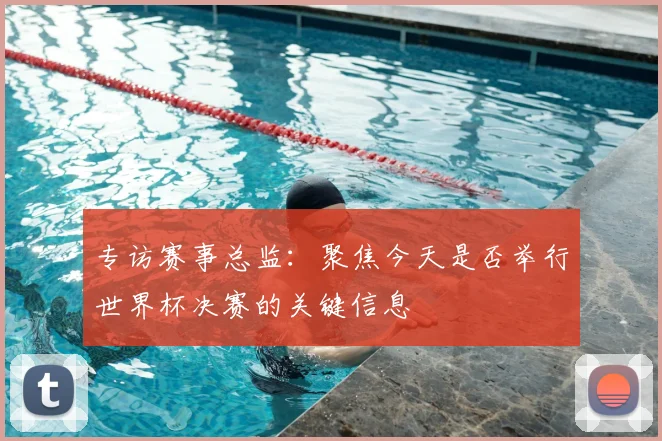专访赛事总监：聚焦今天是否举行世界杯决赛的关键信息