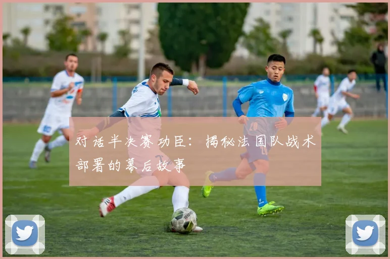 对话半决赛功臣：揭秘法国队战术部署的幕后故事