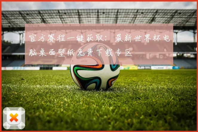 官方赛程一键获取：最新世界杯电脑桌面壁纸免费下载专区