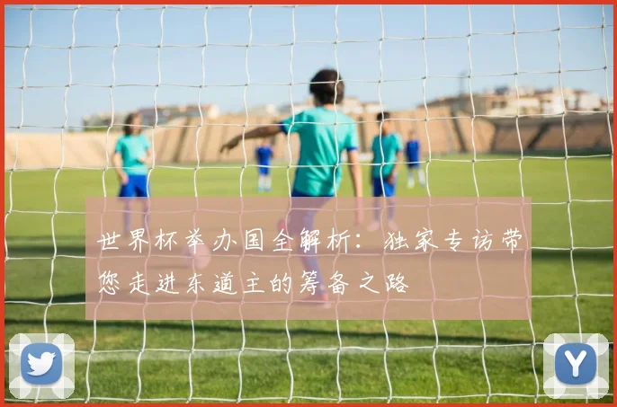 世界杯举办国全解析:独家专访带您走进东道主的筹备之路