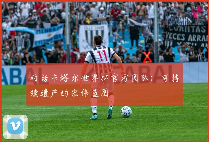 对话卡塔尔世界杯官方团队：可持续遗产的宏伟蓝图